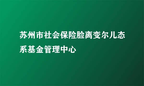 苏州市社会保险脸离变尔儿态系基金管理中心