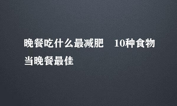 晚餐吃什么最减肥 10种食物当晚餐最佳