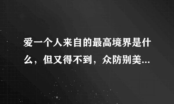 爱一个人来自的最高境界是什么，但又得不到，众防别美大创小你会用什么样的心态放手360问答