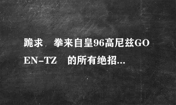 跪求 拳来自皇96高尼兹GOEN-TZ 的所有绝招 要自己说上上下下 左下右下这些键