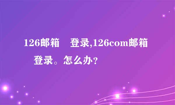 126邮箱 登录,126com邮箱 登录。怎么办？