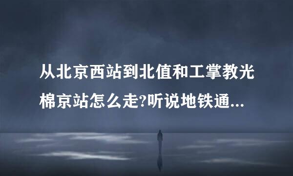 从北京西站到北值和工掌教光棉京站怎么走?听说地铁通了,是真的吗?