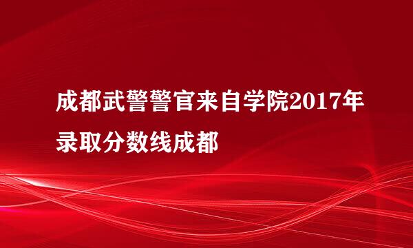 成都武警警官来自学院2017年录取分数线成都