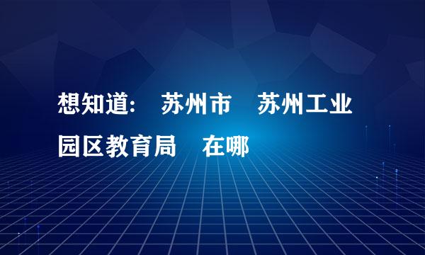 想知道: 苏州市 苏州工业园区教育局 在哪