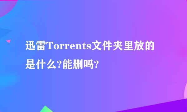 迅雷Torrents文件夹里放的是什么?能删吗?