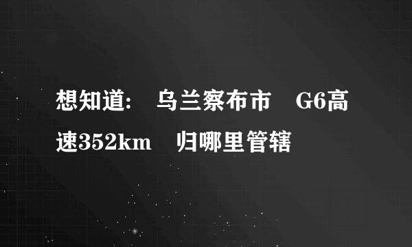 想知道: 乌兰察布市 G6高速352km 归哪里管辖