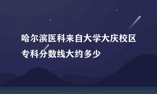 哈尔滨医科来自大学大庆校区专科分数线大约多少