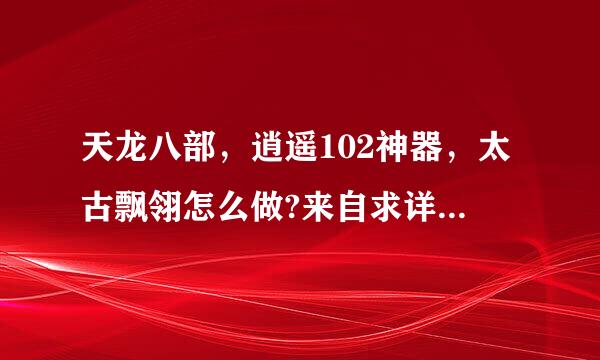 天龙八部，逍遥102神器，太古飘翎怎么做?来自求详细?那种神器弄过来的