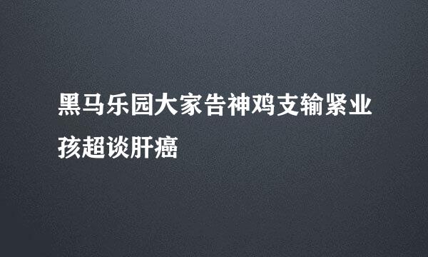 黑马乐园大家告神鸡支输紧业孩超谈肝癌