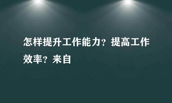 怎样提升工作能力？提高工作效率？来自