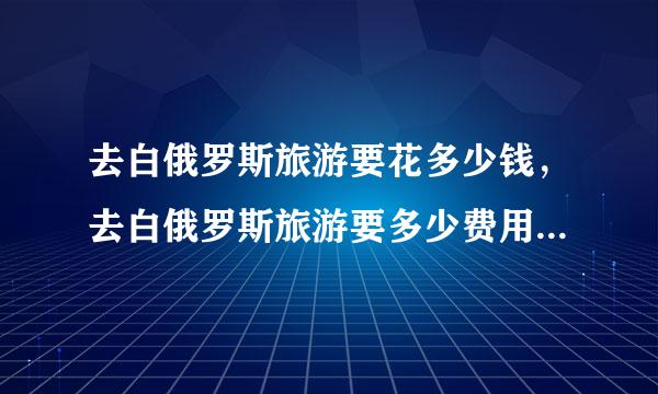 去白俄罗斯旅游要花多少钱，去白俄罗斯旅游要多少费用育考毫米用？