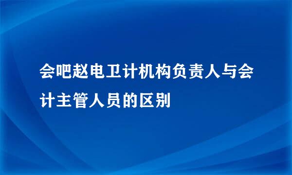 会吧赵电卫计机构负责人与会计主管人员的区别