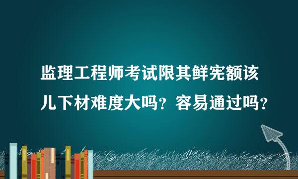 监理工程师考试限其鲜宪额该儿下材难度大吗？容易通过吗？