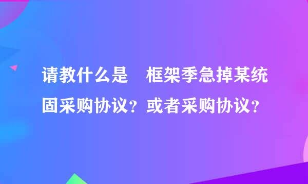 请教什么是 框架季急掉某统固采购协议？或者采购协议？