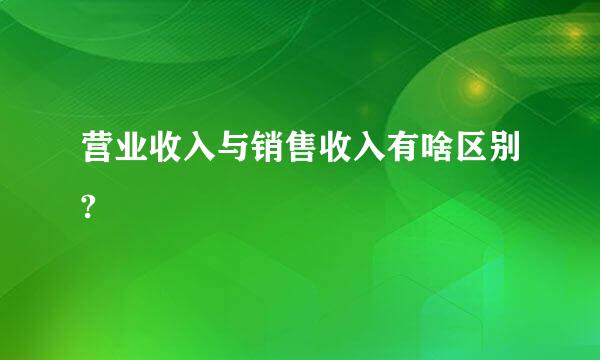 营业收入与销售收入有啥区别?