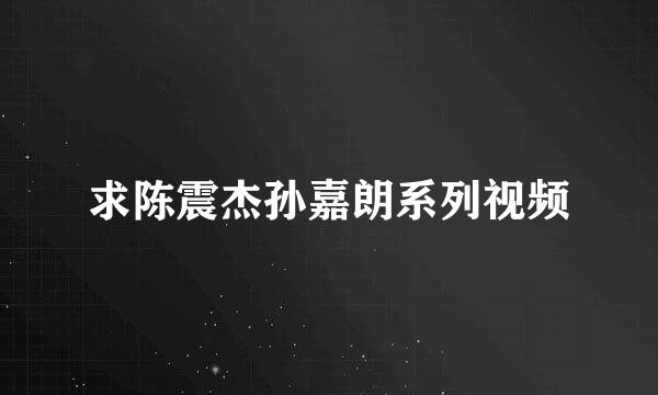 求陈震杰孙嘉朗系列视频