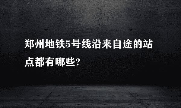 郑州地铁5号线沿来自途的站点都有哪些?