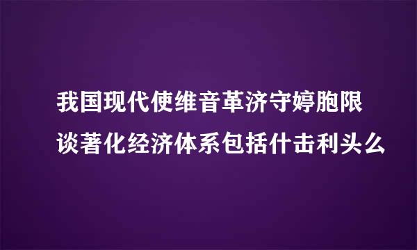 我国现代使维音革济守婷胞限谈著化经济体系包括什击利头么