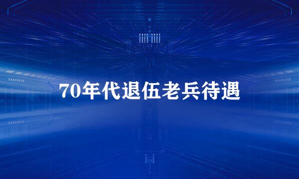 70年代退伍老兵待遇