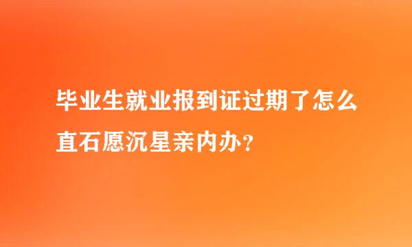 毕业生就业报到证过期了怎么直石愿沉星亲内办？