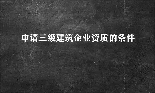 申请三级建筑企业资质的条件