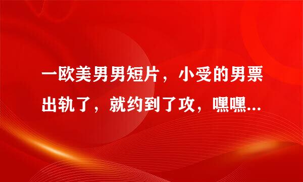 一欧美男男短片，小受的男票出轨了，就约到了攻，嘿嘿后说想抱着，之