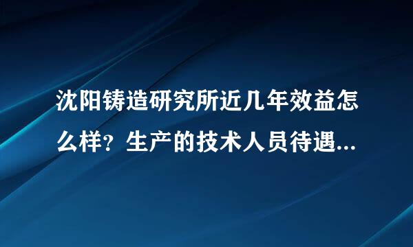 沈阳铸造研究所近几年效益怎么样？生产的技术人员待遇怎么样？