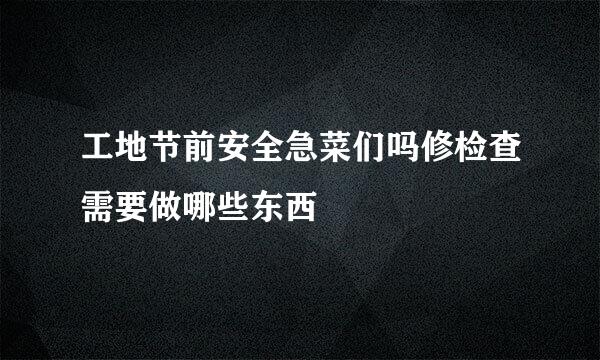 工地节前安全急菜们吗修检查需要做哪些东西