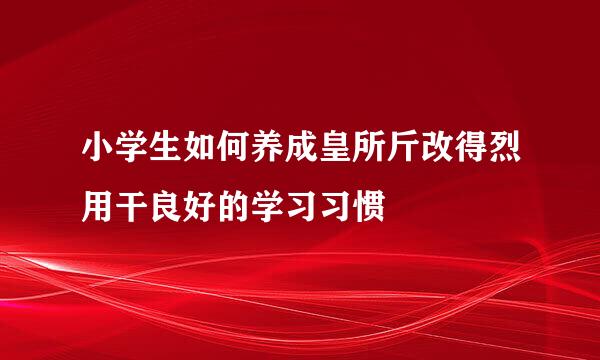 小学生如何养成皇所斤改得烈用干良好的学习习惯