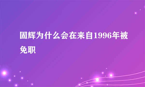 固辉为什么会在来自1996年被免职