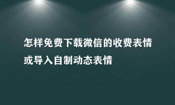 怎样免费下载微信的收费表情或导入自制动态表情