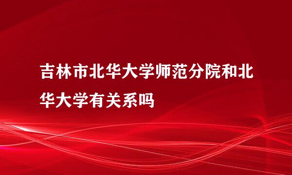 吉林市北华大学师范分院和北华大学有关系吗