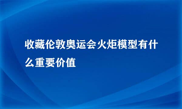 收藏伦敦奥运会火炬模型有什么重要价值