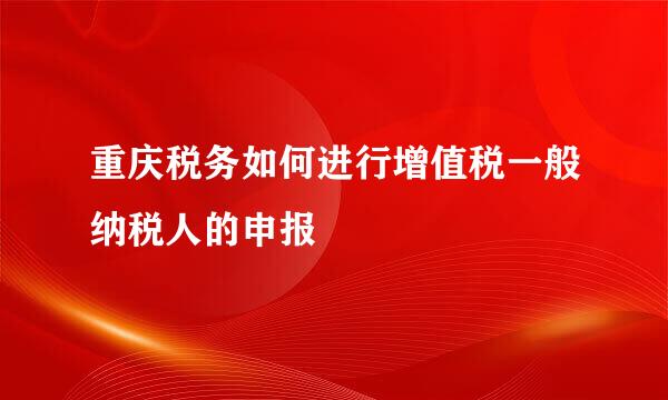 重庆税务如何进行增值税一般纳税人的申报