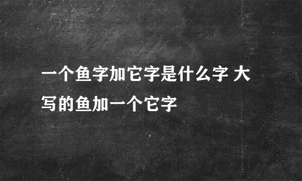 一个鱼字加它字是什么字 大写的鱼加一个它字