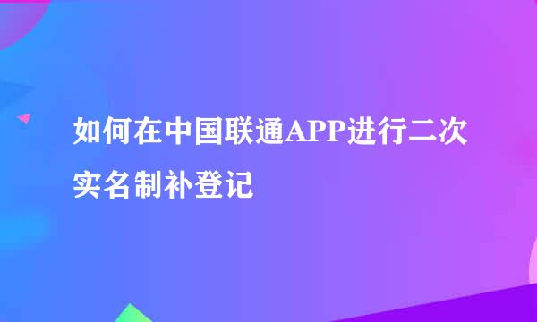 如何在中国联通APP进行二次实名制补登记