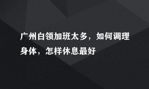 广州白领加班太多，如何调理身体，怎样休息最好