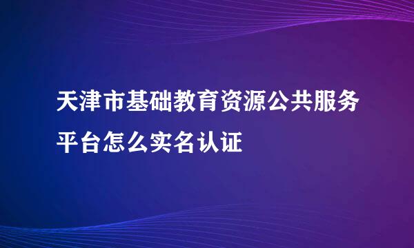 天津市基础教育资源公共服务平台怎么实名认证