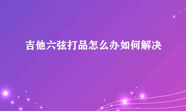 吉他六弦打品怎么办如何解决