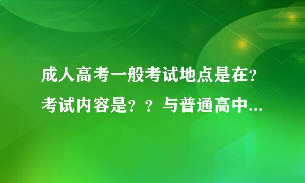 成人高考一般考试地点是在？考试内容是？？与普通高中生参加高考有何区别