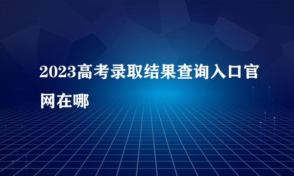 2023高考录取结果查询入口官网在哪