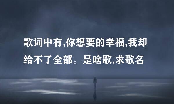 歌词中有,你想要的幸福,我却给不了全部。是啥歌,求歌名