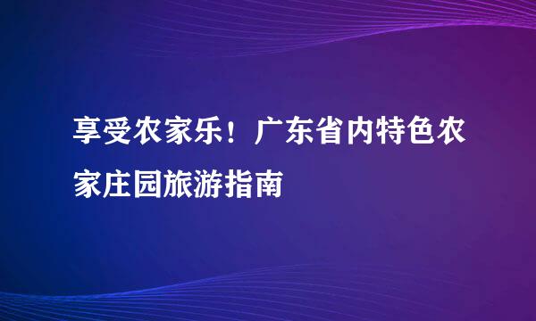 享受农家乐！广东省内特色农家庄园旅游指南