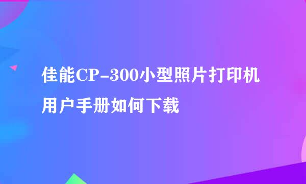 佳能CP-300小型照片打印机用户手册如何下载