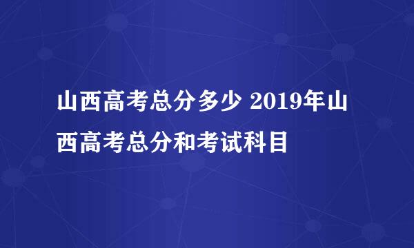 山西高考总分多少 2019年山西高考总分和考试科目