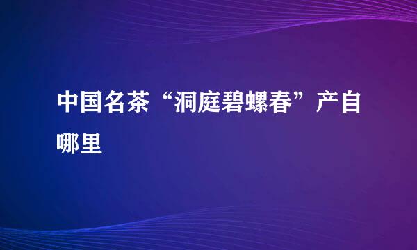 中国名茶“洞庭碧螺春”产自哪里