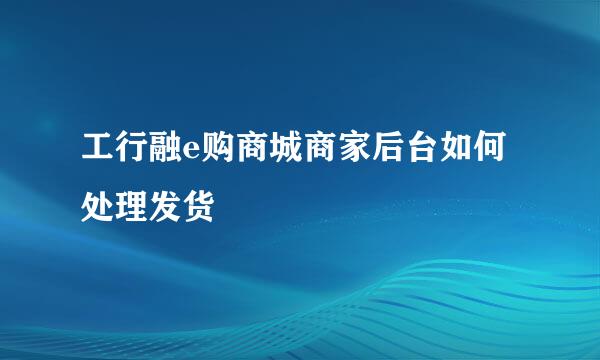 工行融e购商城商家后台如何处理发货