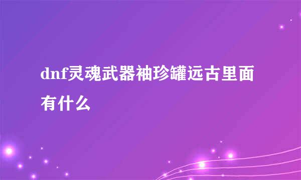 dnf灵魂武器袖珍罐远古里面有什么