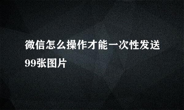 微信怎么操作才能一次性发送99张图片