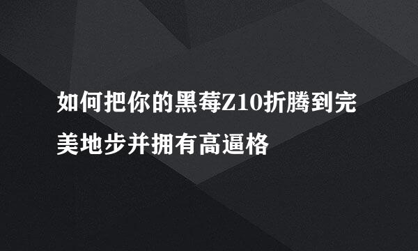 如何把你的黑莓Z10折腾到完美地步并拥有高逼格